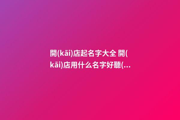 開(kāi)店起名字大全 開(kāi)店用什么名字好聽(tīng)-第1張-店鋪起名-玄機(jī)派